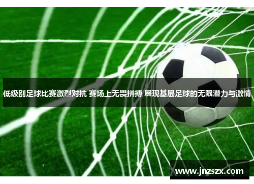 低级别足球比赛激烈对抗 赛场上无畏拼搏 展现基层足球的无限潜力与激情